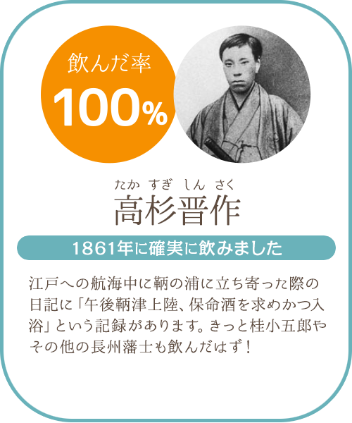 高杉晋作(たかすぎしんさく)。江戸への航海中に鞆の浦に立ち寄ったさいの日記に「午後鞆津上陸、保命酒を求めかつ入浴」という記録があります。きっと桂小五郎やその他の長州藩士も飲んだのではないかと思われます。